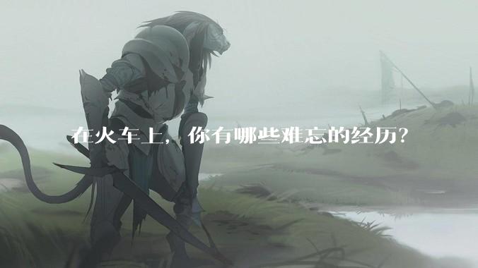 在火车上，你有哪些难忘的经历？